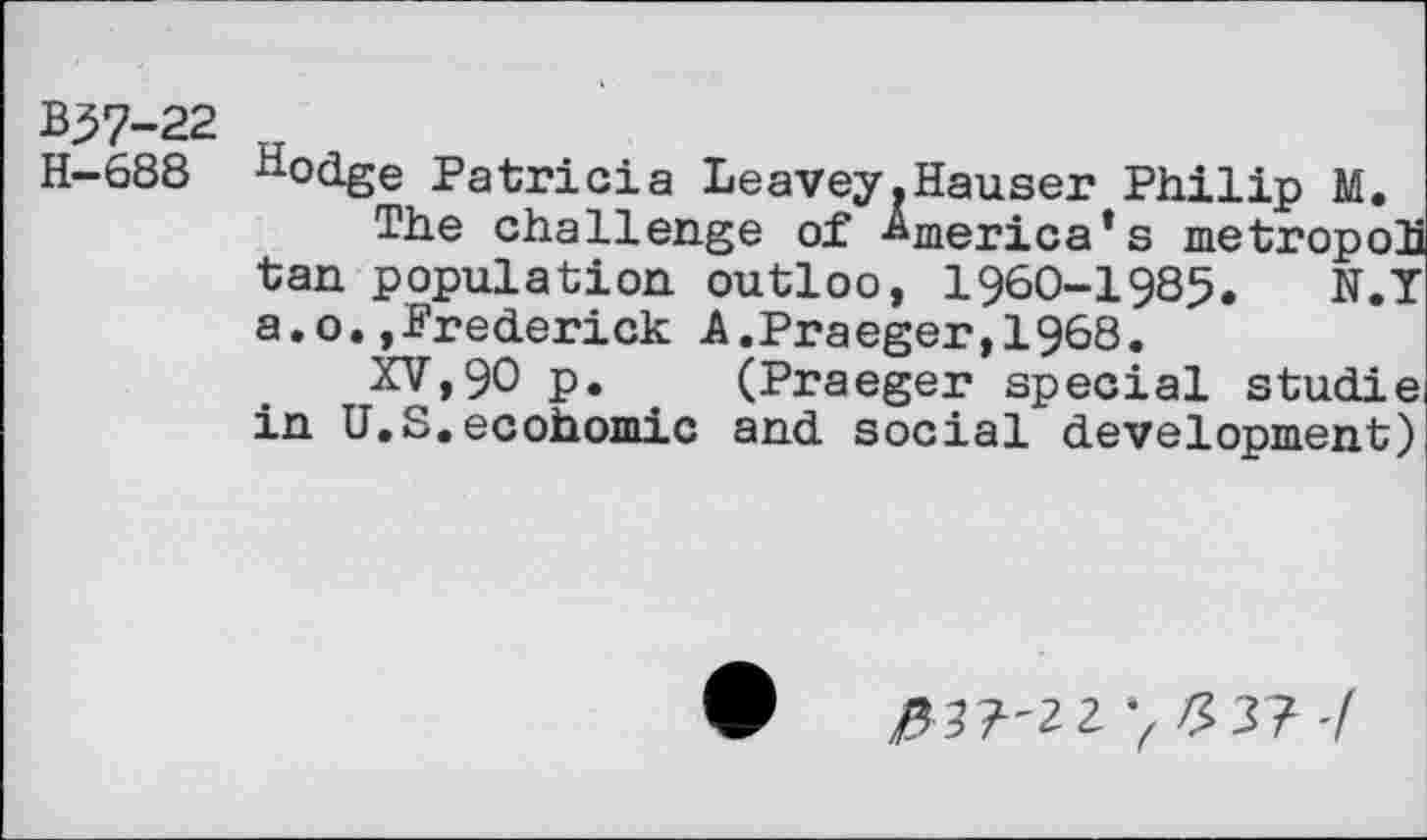 ﻿B57-22
H—688 ^odge Patricia Leavey.Hauser Philip M.
The challenge of America’s metropoh tan population outloo, 1960-1985. N.Y a.o.,Frederick A.Praeger,!968.
XV,90 p. . (Praeger special studie in U.S.ecohomic and social development)
